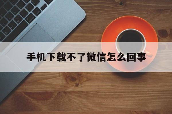 手机下载不了微信怎么回事，手机下载不了微信怎么回事 可以去手机店下载吗