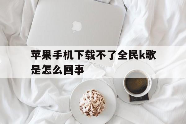 苹果手机下载不了全民k歌是怎么回事，苹果手机下载不了全民k歌是怎么回事呢