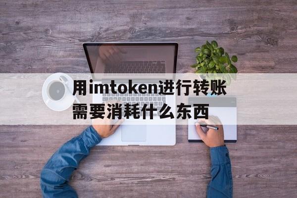 用imtoken进行转账需要消耗什么东西，用imtoken进行转账需要消耗什么东西吗