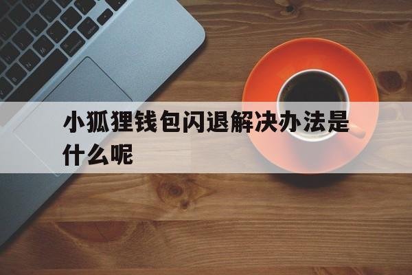 小狐狸钱包闪退解决办法是什么呢，小狐狸钱包闪退解决办法是什么呢视频