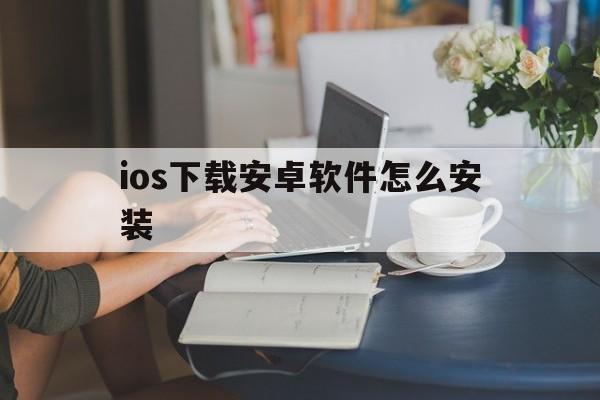 ios下载安卓软件怎么安装，ios下载安卓软件怎么安装到桌面