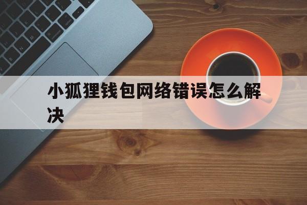 小狐狸钱包网络错误怎么解决，小狐狸钱包网络错误怎么解决的