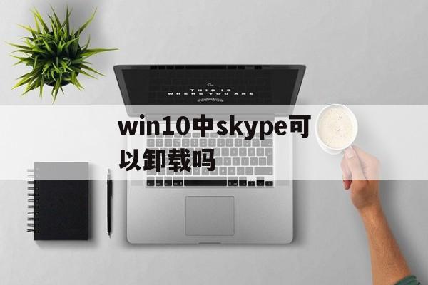 win10中skype可以卸载吗，skypeforbusiness可以卸载吗