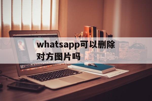 whatsapp可以删除对方图片吗，whatsapp 可以删除对方图片吗