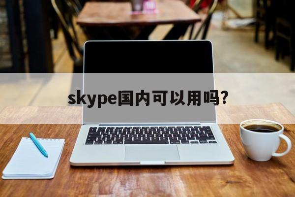 skype国内可以用吗?，skype中国可以用吗 2020