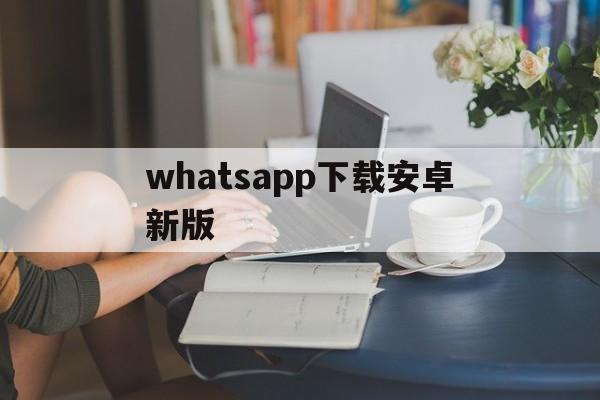 whatsapp下载安卓新版的简单介绍