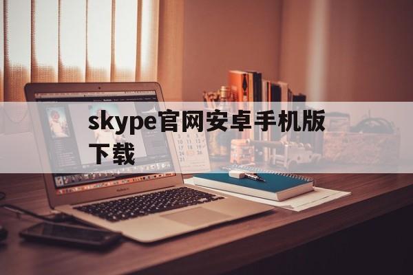 skype官网安卓手机版下载，skype官方下载安卓版手机版
