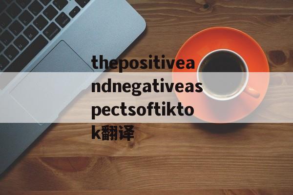 thepositiveandnegativeaspectsoftiktok翻译，the positive and negative aspects of tik tok翻译