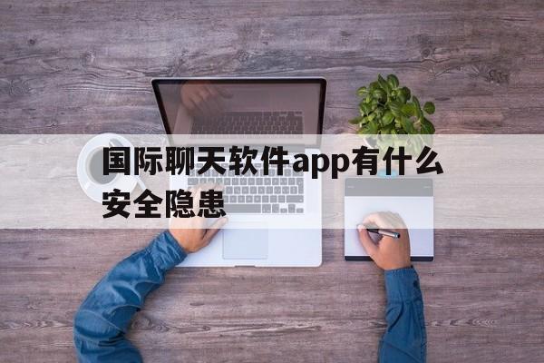 国际聊天软件app有什么安全隐患，国际聊天软件app有什么安全隐患吗