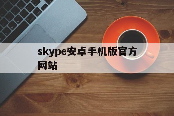 skype安卓手机版官方网站，skype安卓手机版862085
