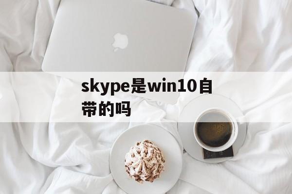skype是win10自带的吗，win10 skype是什么软件