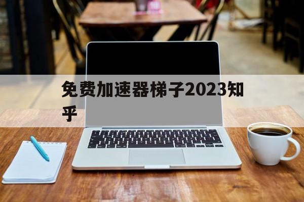 包含免费加速器梯子2023知乎的词条