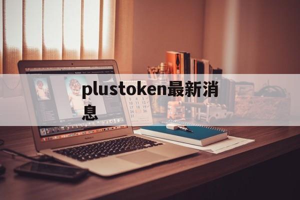 plustoken最新消息，plus token最新情况国家认可