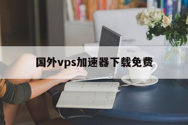 国外vps加速器下载免费，国外vps加速免费下载超级vps