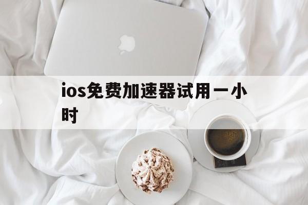 ios免费加速器试用一小时，ios免费加速器试用一小时有用吗