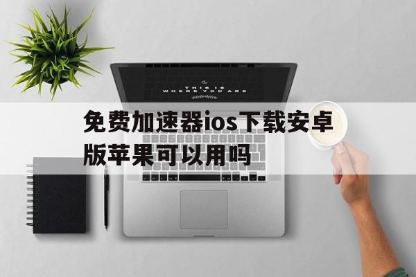 免费加速器ios下载安卓版苹果可以用吗，免费加速器ios下载安卓版苹果可以用吗安全吗