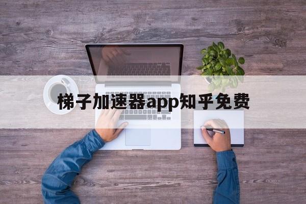 梯子加速器app知乎免费，梯子加速器app知乎免费版