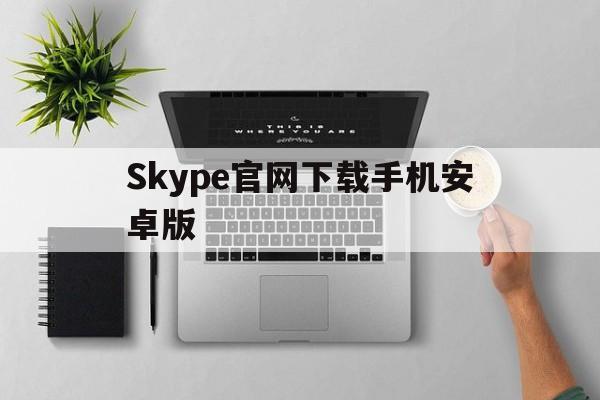 Skype官网下载手机安卓版，skype安卓手机版app下载