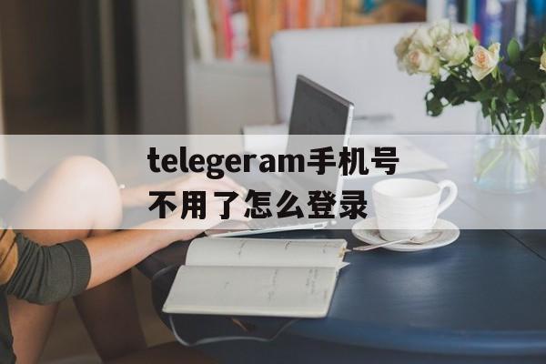 关于telegeram手机号不用了怎么登录的信息