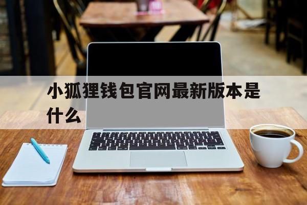 小狐狸钱包官网最新版本是什么，小狐狸钱包官网最新版本是什么软件