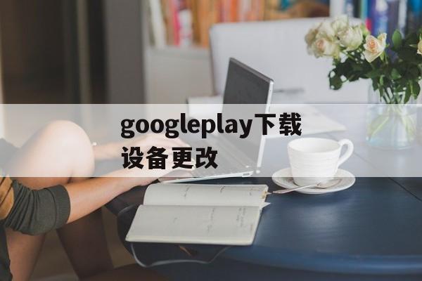 googleplay下载设备更改，google play更改我的设备