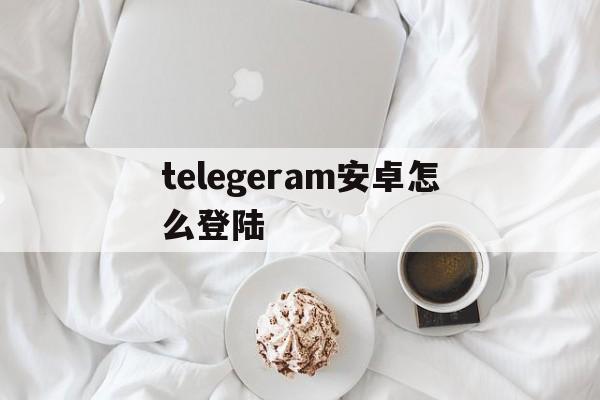 telegeram安卓怎么登陆的简单介绍