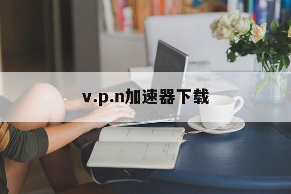 包含v.p.n加速器下载的词条